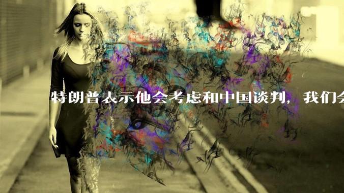 特朗普表示他会考虑和中国谈判，我们会谈吗，怎么谈？