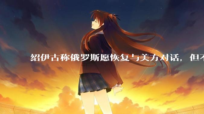 绍伊古称俄罗斯愿恢复与美方对话，但不会只相信美方言辞，而是会看其行动，如何看待这一表态？释放什么信号？