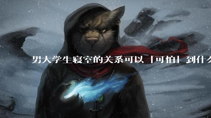 男大学生寝室的关系可以「可怕」到什么程度？