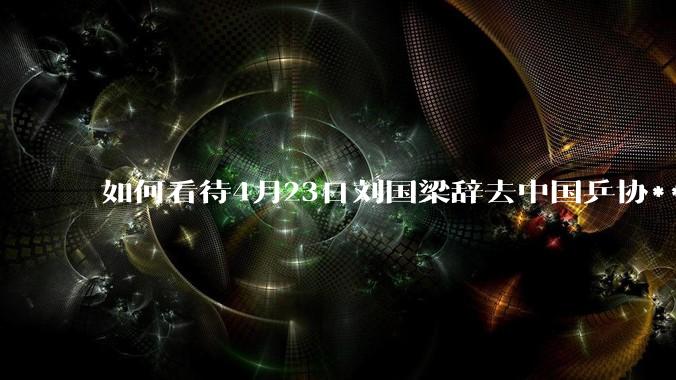 如何看待4月23日刘国梁辞去中国乒协***职务?